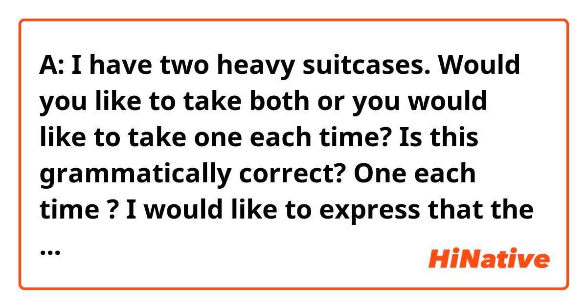 A: I have two  heavy suitcases. Would you like to take both or you would like to take one each time?

Is this grammatically correct? One each time ?
I would like to express that the suitcase is too heavy so would like to take it one by one like taking one first and then another one. 