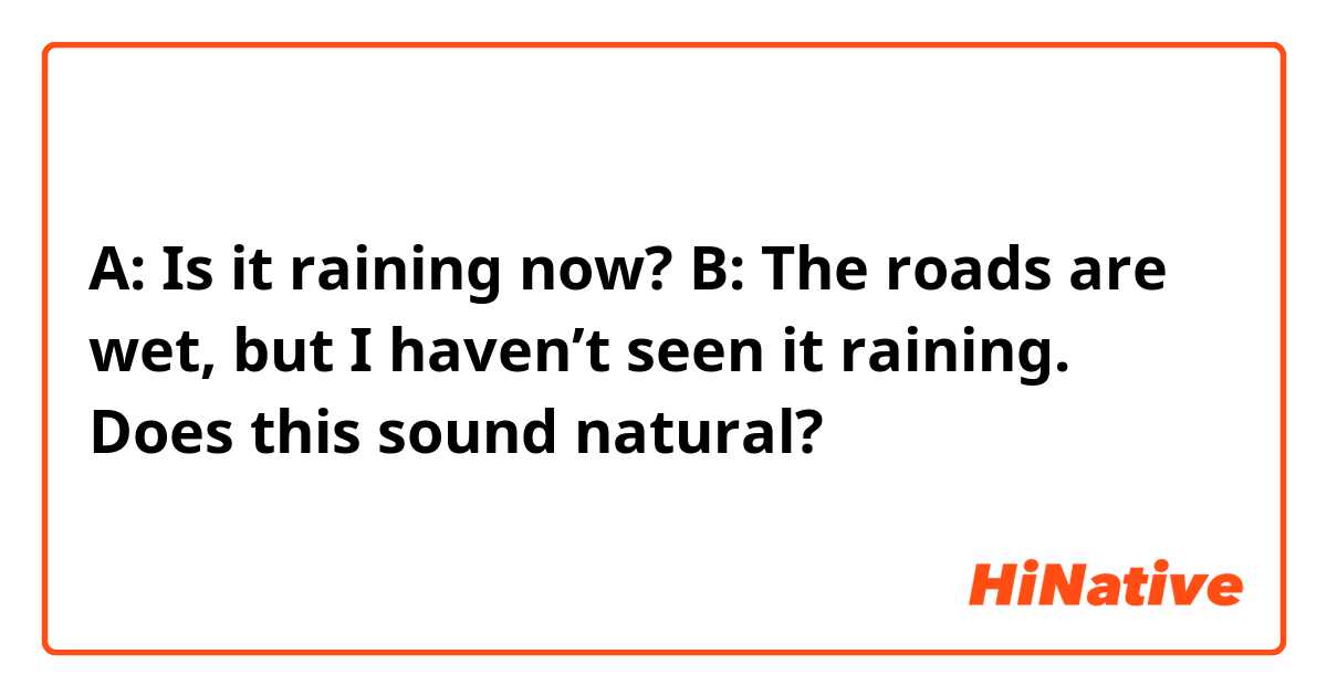 A: Is it raining now?
B: The roads are wet, but I haven’t seen it raining.
Does this sound natural? 