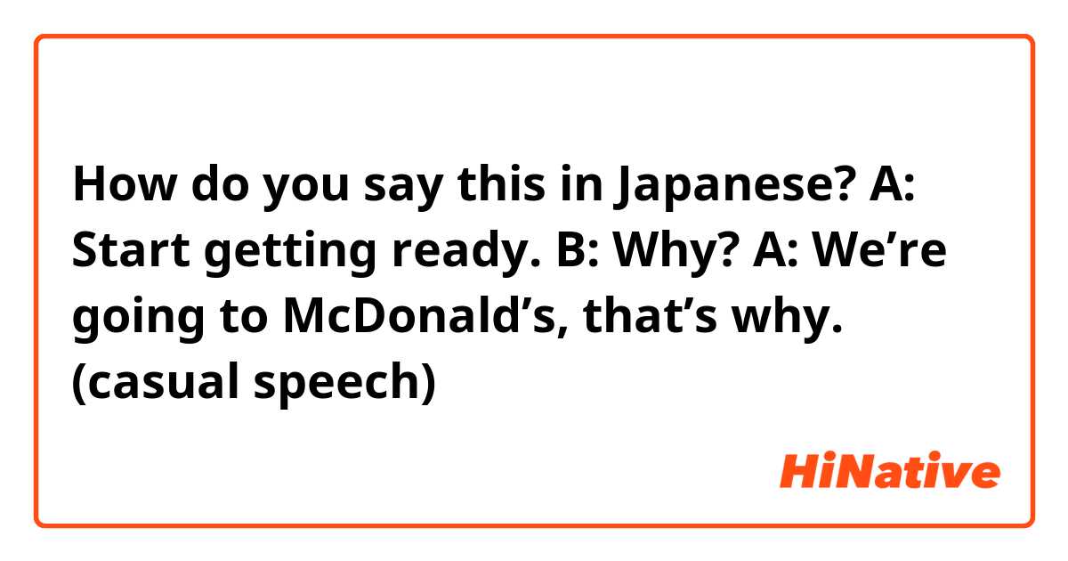 How do you say this in Japanese? A: Start getting ready. B: Why? A: We’re going to McDonald’s, that’s why. (casual speech)