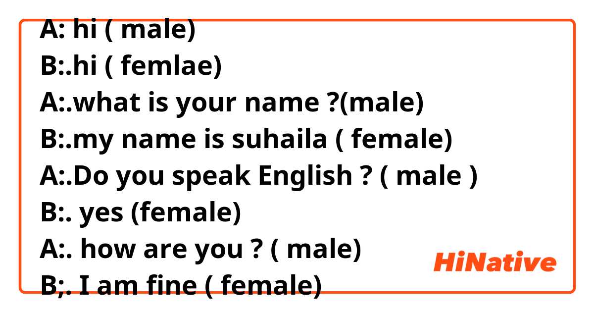 A: hi ( male)
B:.hi ( femlae)
A:.what is your name ?(male)
B:.my name is suhaila ( female)
A:.Do you speak English ? ( male )
B:. yes (female)
A:. how are you ? ( male)
B;. I am fine ( female)