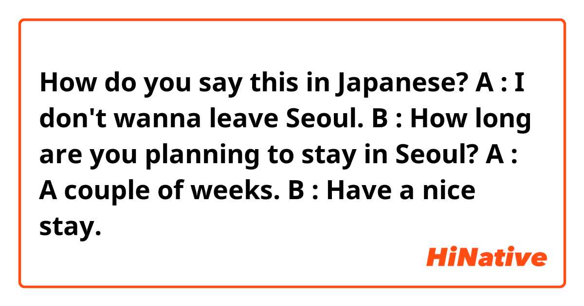 How do you say this in Japanese? A : I don't wanna leave Seoul. B : How long are you planning to stay in Seoul? A : A couple of weeks. B : Have a nice stay.
