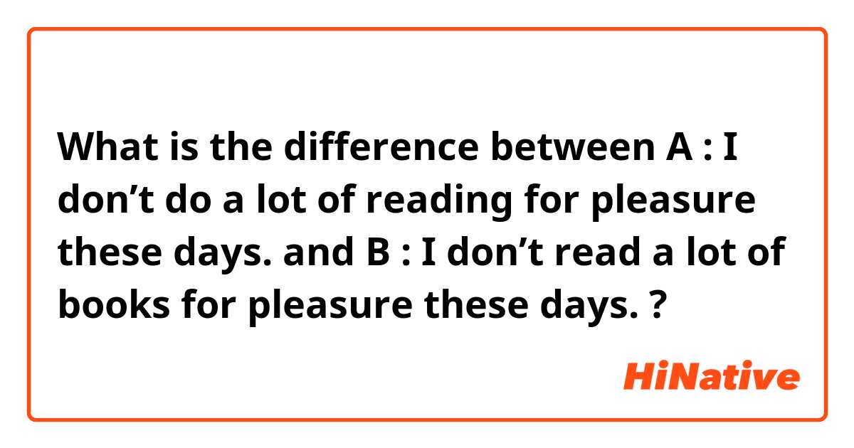 What is the difference between A : I don’t do a lot of reading for pleasure these days. and B : I don’t read a lot of books for pleasure these days. ?