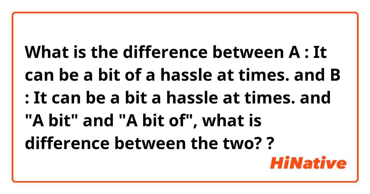 What is the difference between A : It can be a bit of a hassle at times. and B : It can be a bit a hassle at times. and "A bit" and "A bit of",  what is difference between the two? ?
