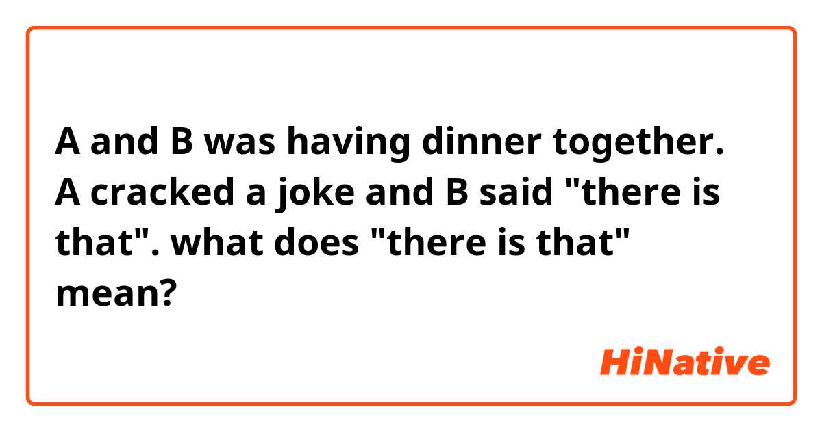 A and B was having dinner together.
A cracked a joke and B said "there is that".

what does "there is that" mean?