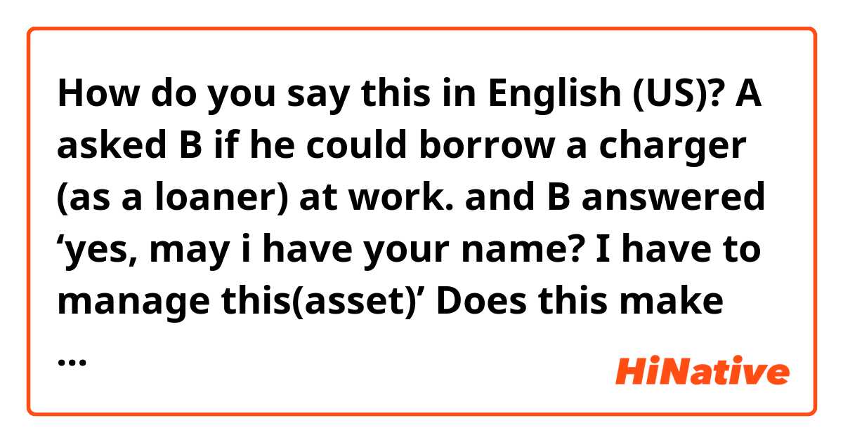 How do you say this in English (US)? A asked B if he could borrow a charger (as a loaner) at work. 
and B answered ‘yes, may i have your name? I have to manage this(asset)’ 

Does this make sense that what B said in English? 