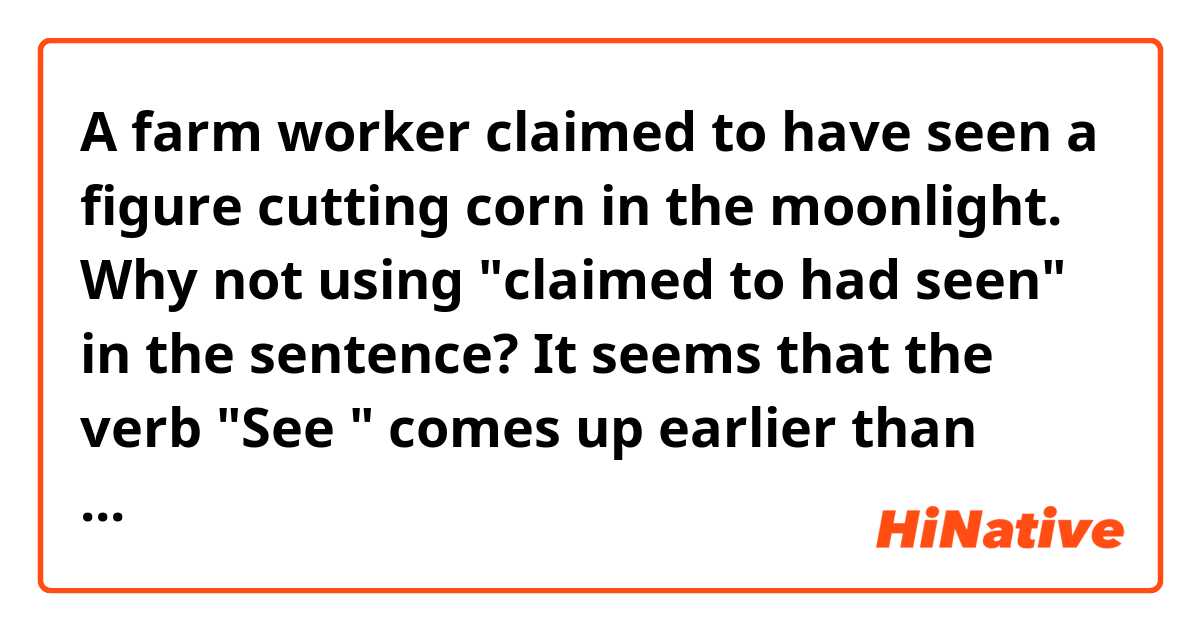A farm worker claimed to have seen a figure cutting corn in the moonlight. Why not using "claimed to had seen" in the sentence? It seems that the verb "See " comes up earlier than "claim".