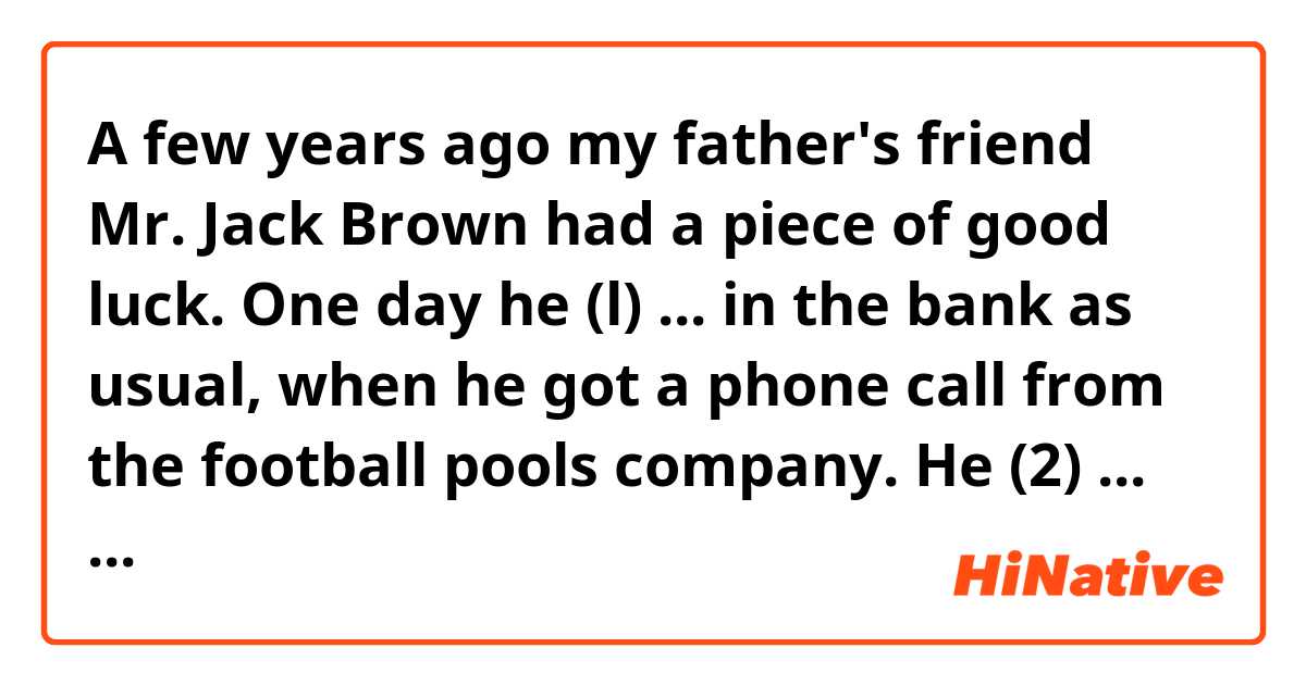 A few years ago my father's friend Mr. Jack Brown had a piece of good luck. One day he (l) ... in the bank as usual, when he got a phone call from the football pools company. He (2) ... that he (3) ... a large amount of money on the football pools. Some time passed and Mr. Brown gave up his work and bought a house in the country. Now he (4) ... in a small village in the west of England for three years already. Since he moved there his daily routine (5) ... a great deal. Now Mr. Brown spends most of his day painting. In the last few months he (6) ... some quite good portraits of his neighbours and next month he (7) ... an exhibition in a nearby town. He says, 'I sometimes miss my old life, but I (8) ... to London for months. I think that most people (9) ... the same as me if they (10) ... such a chance.'
1.	1) had worked	2) has worked	3) was working	4) had been working
2.	1) informed	2) was informed	3) had informed	4) was being informed
3.	1) has won	2) was winning	3) was won	4) had won
4.	1) had lived	2) has been living	3) is living	4) was living
5.	1) changes	2) had changed	3) is changing	4) has changed
6.	1) paints	2) was painting	3) has been painted	4) has painted
7.	1) will be having	2) will have had	3) would be having	4) would have
8.	1) didn't go	2) am not gone	3) haven't gone	4) won't have gone
9.	1) did	2) had done	3) will have done	4) would do
10.	1) had given	2) would be given	3) were given	4) are given
Guys, please, help me!!!))))