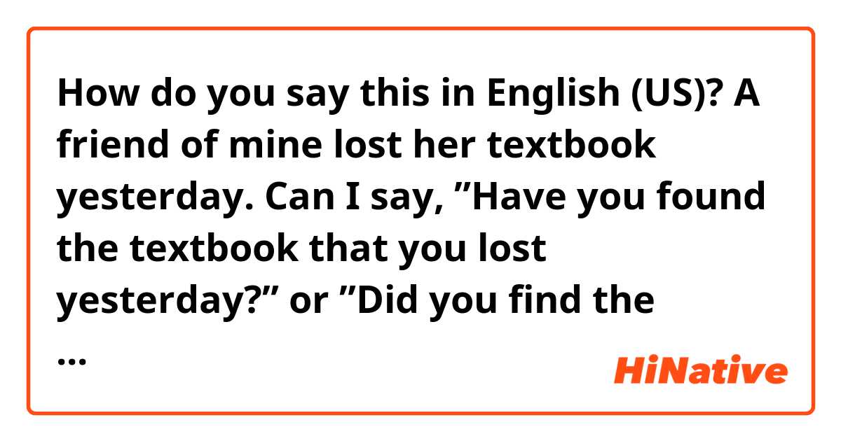 How do you say this in English (US)? A friend of mine lost her textbook yesterday. Can I say, ”Have you found the textbook that you lost yesterday?” or ”Did you find the textbook that you lost yesterday?” Which is better?