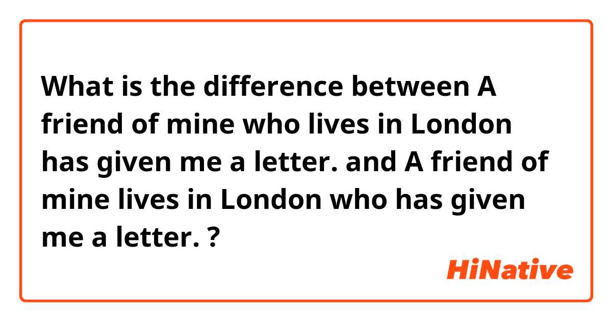 What is the difference between A friend of mine who lives in London has given me a letter. and A friend of mine lives in London who has given me a letter. ?