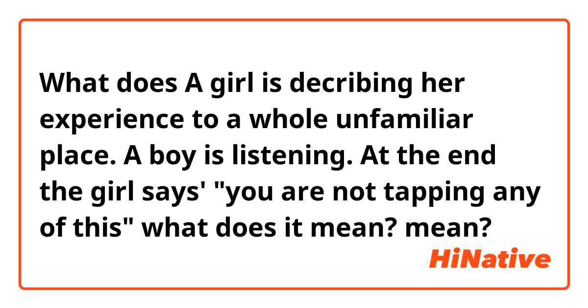 What does A girl is decribing her experience to a whole unfamiliar place. A boy is listening.
At the end the girl says'
"you are not tapping any of this" 
what does it mean? mean?