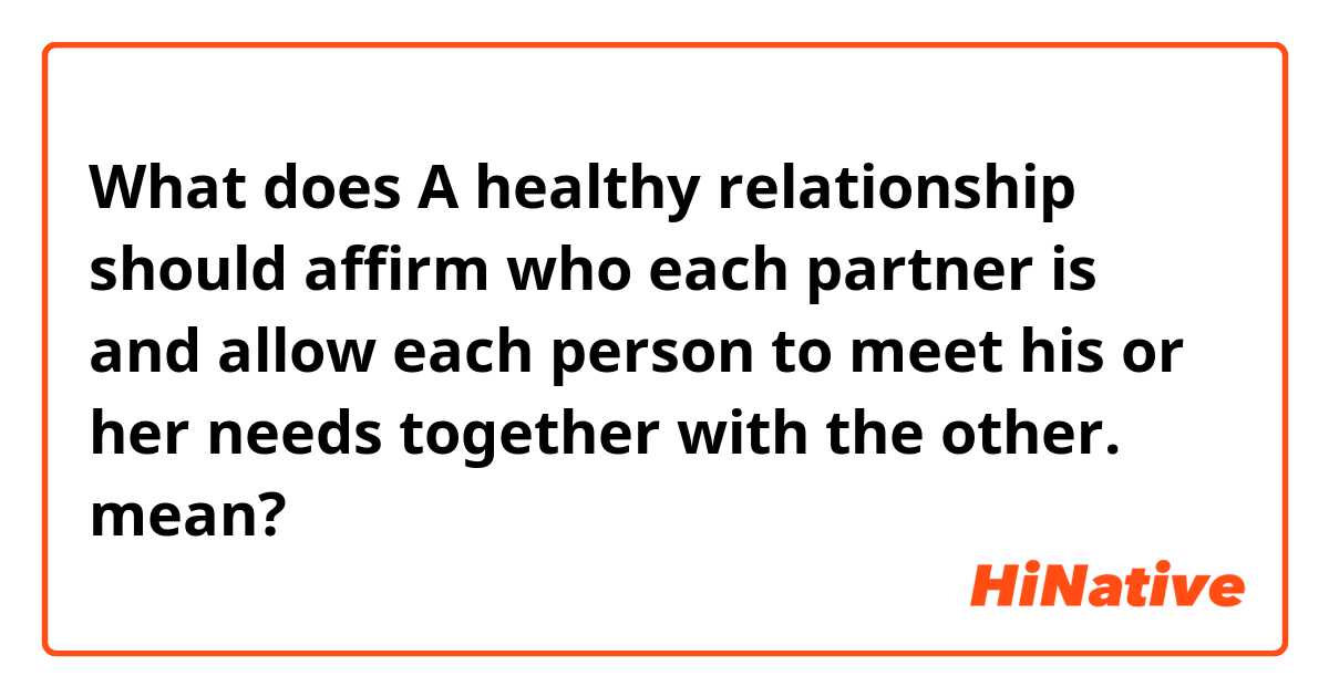 What does A healthy relationship should affirm who each partner is and allow each person to meet his or her needs together with the other. mean?