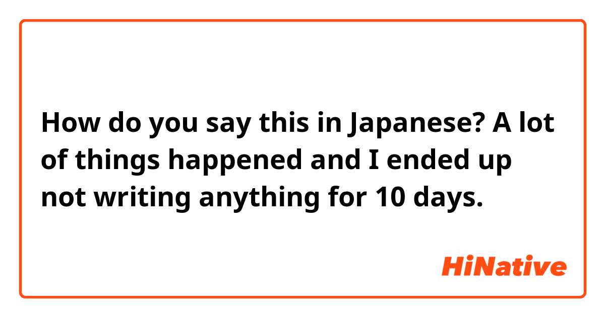 How do you say this in Japanese? A lot of things happened and I ended up not writing anything for 10 days.