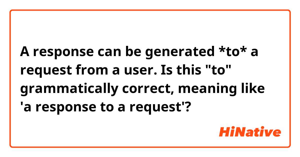 A response can be generated *to* a request from a user.

Is this "to" grammatically correct, meaning like 'a response to a request'? 