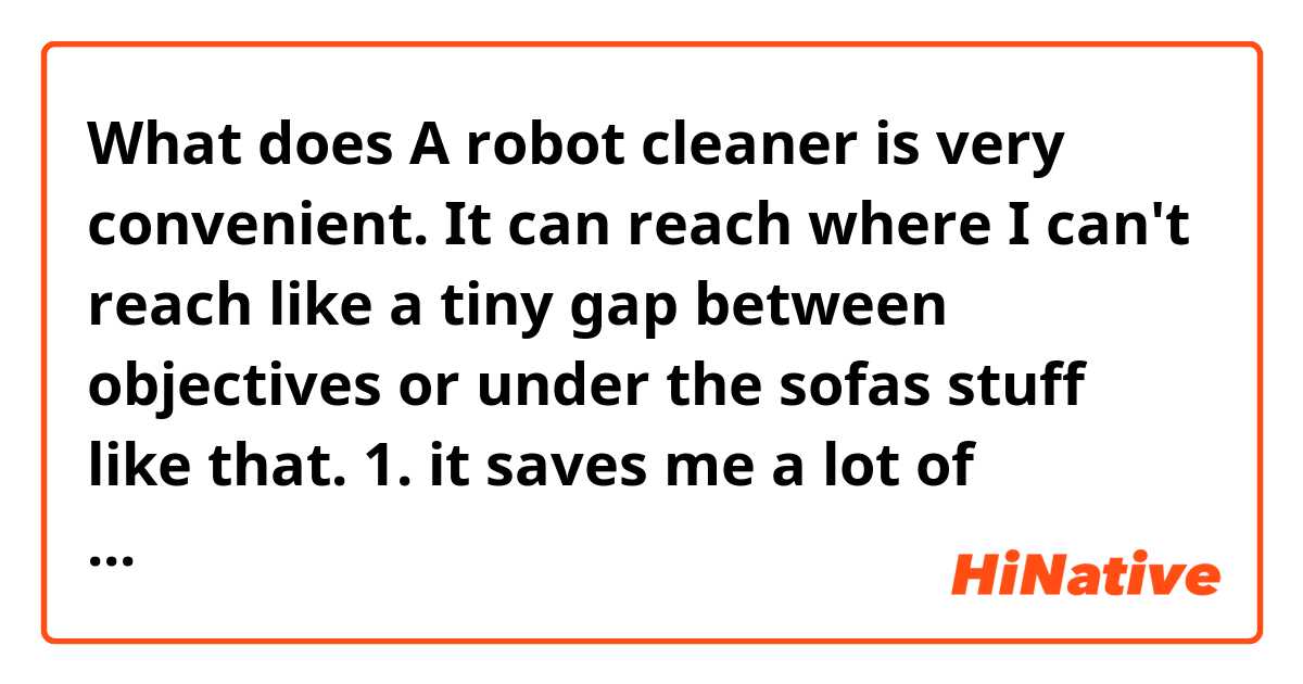 What does A robot cleaner is very convenient.
It can reach where I can't reach like a tiny gap between objectives or under the sofas stuff like that.
1. it saves me a lot of trouble and time
2. It saves mea a lot of work and time mean?