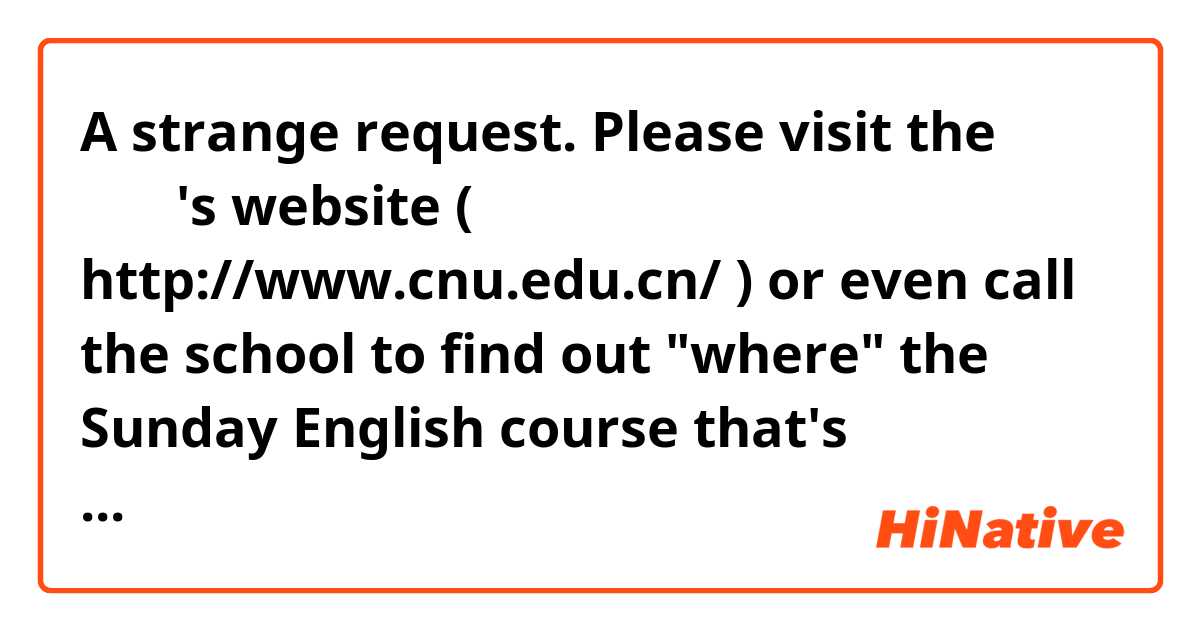 A strange request. Please visit the 首师大's website (  http://www.cnu.edu.cn/ ) or even call the school to find out "where" the Sunday English course that's scheduled to end at 5:30pm is at.