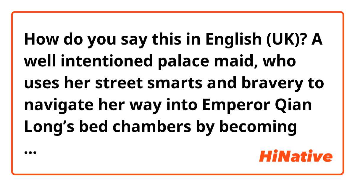 How do you say this in English (UK)? A well intentioned palace maid, who uses her street smarts and bravery to navigate her way into Emperor Qian Long’s bed chambers by becoming one of his concubines.