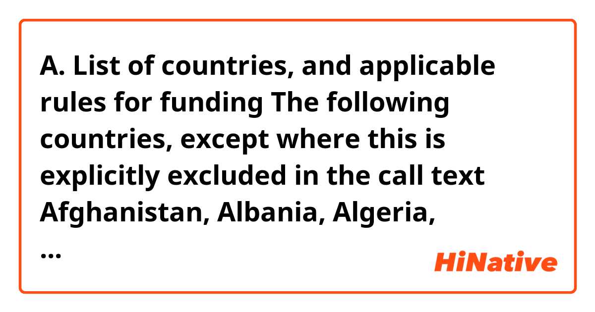 A. List of countries, and applicable rules for funding 
The following countries, except where this is explicitly excluded in the call text
Afghanistan, Albania, Algeria, American Samoa, Angola.

What does it mean? It's from the General Annexes of the staff exchange program. 
Here is the link of full context. http://ec.europa.eu/research/participants/data/ref/h2020/wp/2014_2015/annexes/h2020-wp1415-annex-a-countries-rules_en.pdf