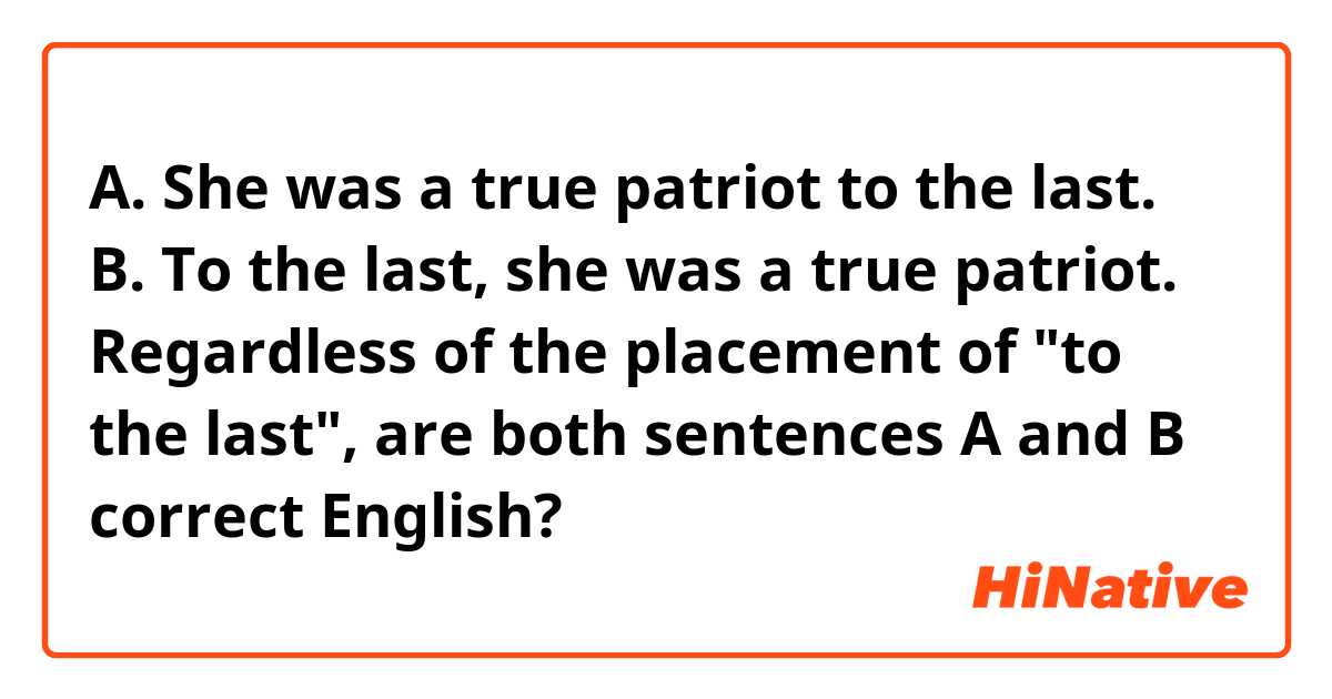 A. She was a true patriot to the last.
B. To the last, she was a true patriot. 

Regardless of the placement of "to the last", are both sentences A and B correct English?