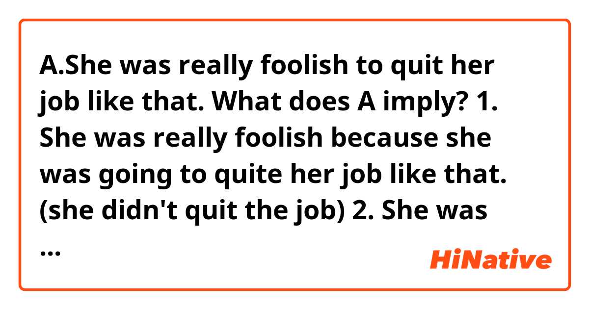 A.She was really foolish to quit her job like that.

What does A imply?
1. She was really foolish because she was going to quite her job like that. (she didn't quit the job)
2. She was really foolish because she quit her job like that. (she quit the job)
3. According to context, either 1 or 2.

I think the right answer is 3.
