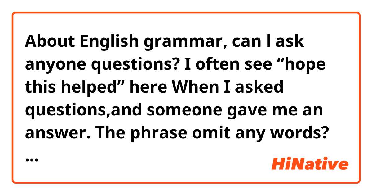 About English grammar,
can l ask anyone questions?

I often see “hope this helped” here
When I asked questions,and someone gave me an answer.

The phrase omit any words?
For example,the perfect sentence is
Like “I hope this helped you”

What do you think?