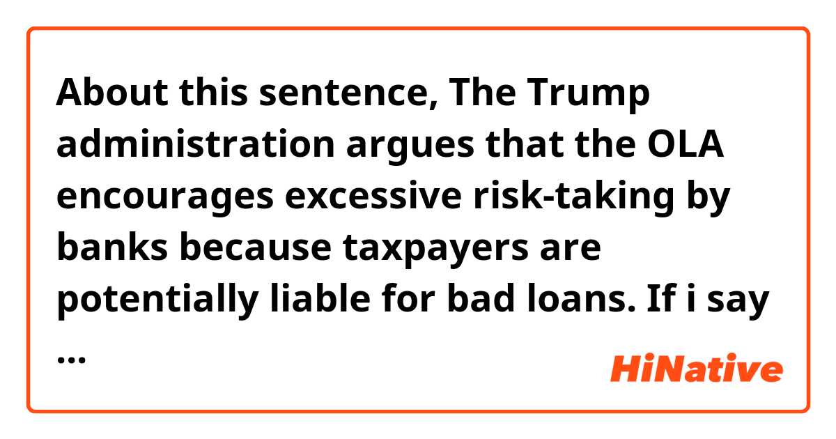 About this sentence,

The Trump administration argues that the OLA encourages excessive risk-taking by banks because taxpayers are potentially liable for bad loans.

If i say

The Trump administration argues that the OLA encourages THE ADMINISTRATION'S excessive risk-taking by banks because taxpayers are potentially liable for bad
 loans.

Is it same with the first one? I added the part of Upper case.