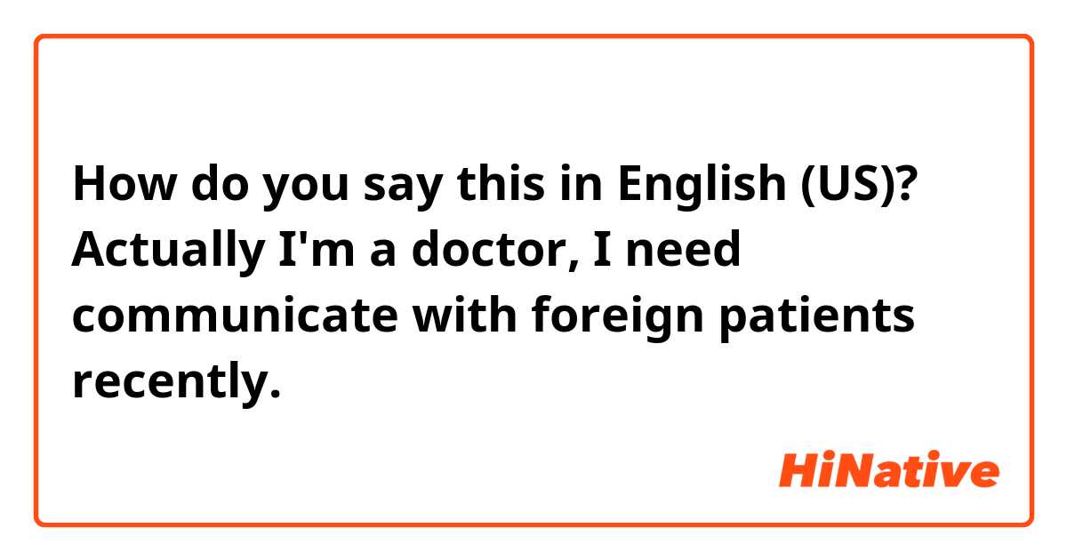 How do you say this in English (US)? Actually I'm a doctor, I need communicate with foreign patients recently. 