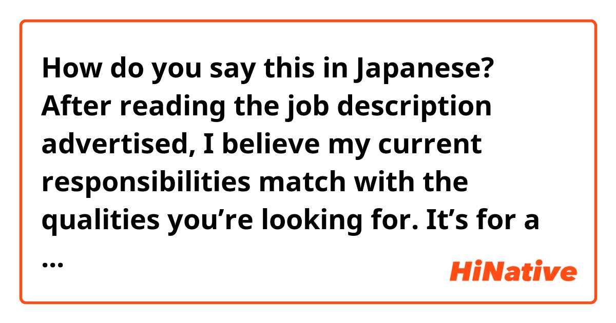 How do you say this in Japanese? After reading the job description advertised, I believe my current responsibilities match with the qualities you’re looking for. 

It’s for a job application. 貴社