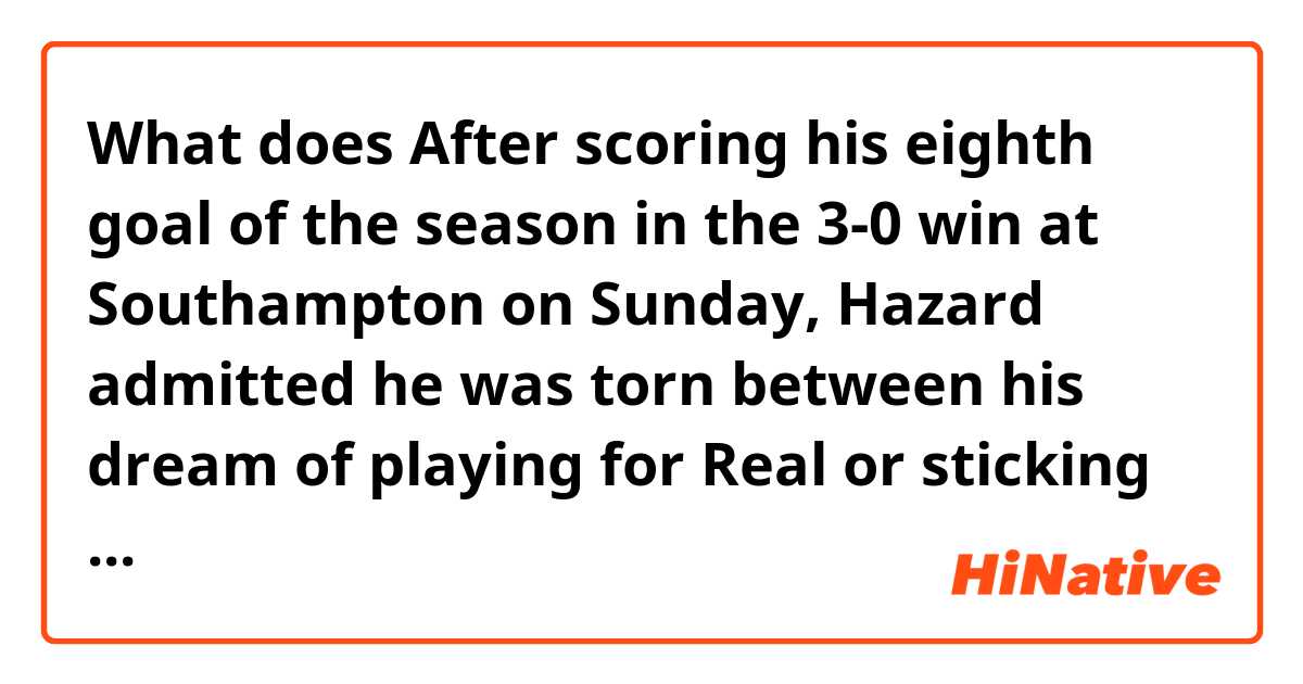 What does After scoring his eighth goal of the season in the 3-0 win at Southampton on Sunday, Hazard admitted he was torn between his dream of playing for Real or sticking at Stamford Bridge. mean?