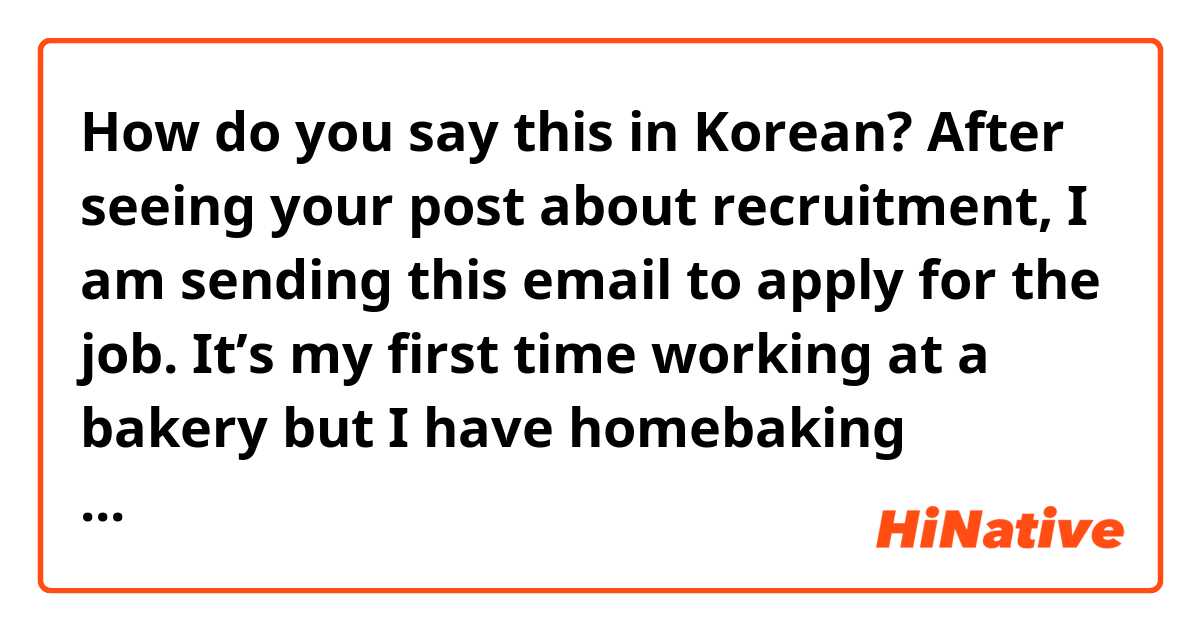 How do you say this in Korean? After seeing your post about recruitment, I am sending this email to apply for the job. 
It’s my first time working at a bakery but I have homebaking experience and I believe I can do well after getting proper training.
I will be waiting for your contact