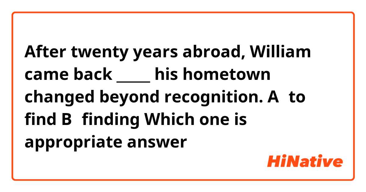 After twenty years abroad, William came back _____ his hometown changed beyond recognition.
A：to find  B：finding
Which one is appropriate answer？