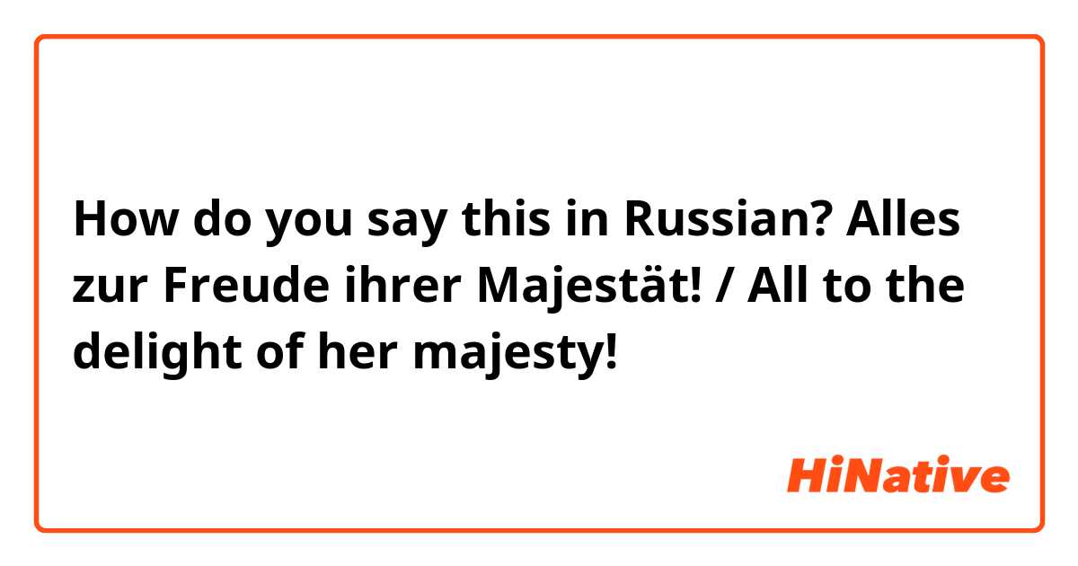 How do you say this in Russian? Alles zur Freude ihrer Majestät!   /    All to the delight of her majesty!