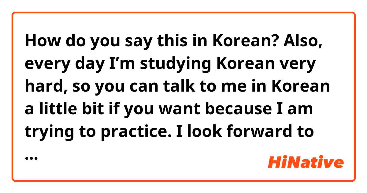 How do you say this in Korean? Also, every day I’m studying Korean very hard, so you can talk to me in Korean a little bit if you want because I am trying to practice. I look forward to meeting you soon!