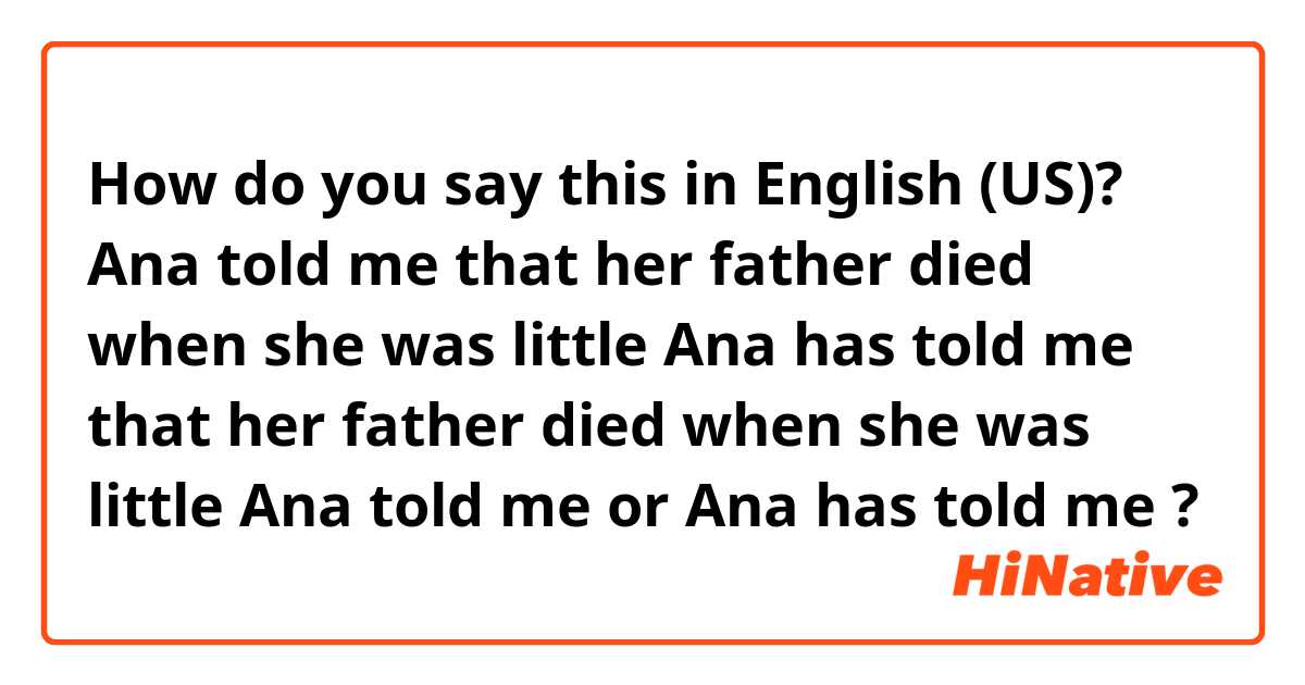 How do you say this in English (US)? Ana told me that her father died when she was little

Ana has told me that her father died when she was little


Ana told me or Ana has told me ?
