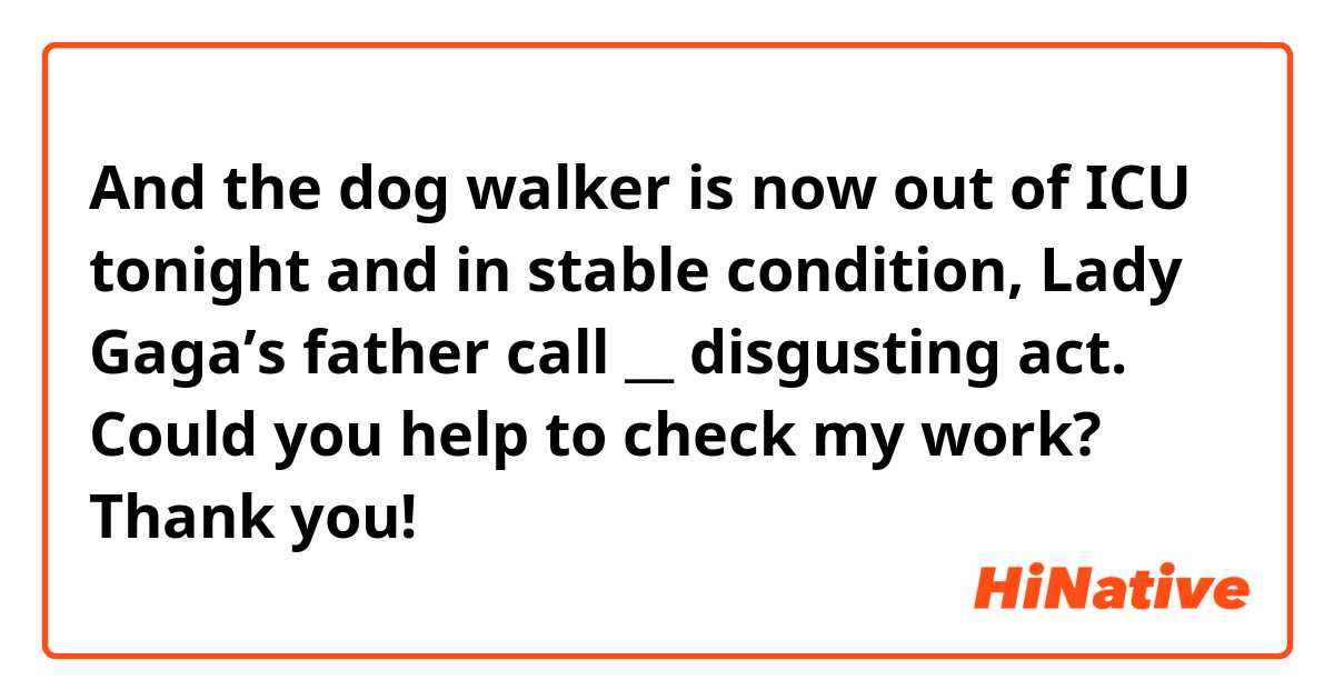 And the dog walker is now out of ICU tonight and in stable condition, Lady Gaga’s father call __ disgusting act. 

Could you help to check my work? Thank you! 