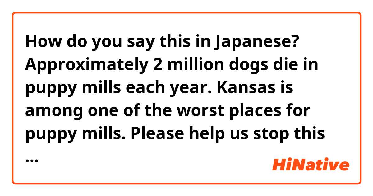 How do you say this in Japanese? Approximately 2 million dogs die in puppy mills each year. Kansas is among one of the worst places for puppy mills. Please help us stop this tragic commercial practice from continuing.