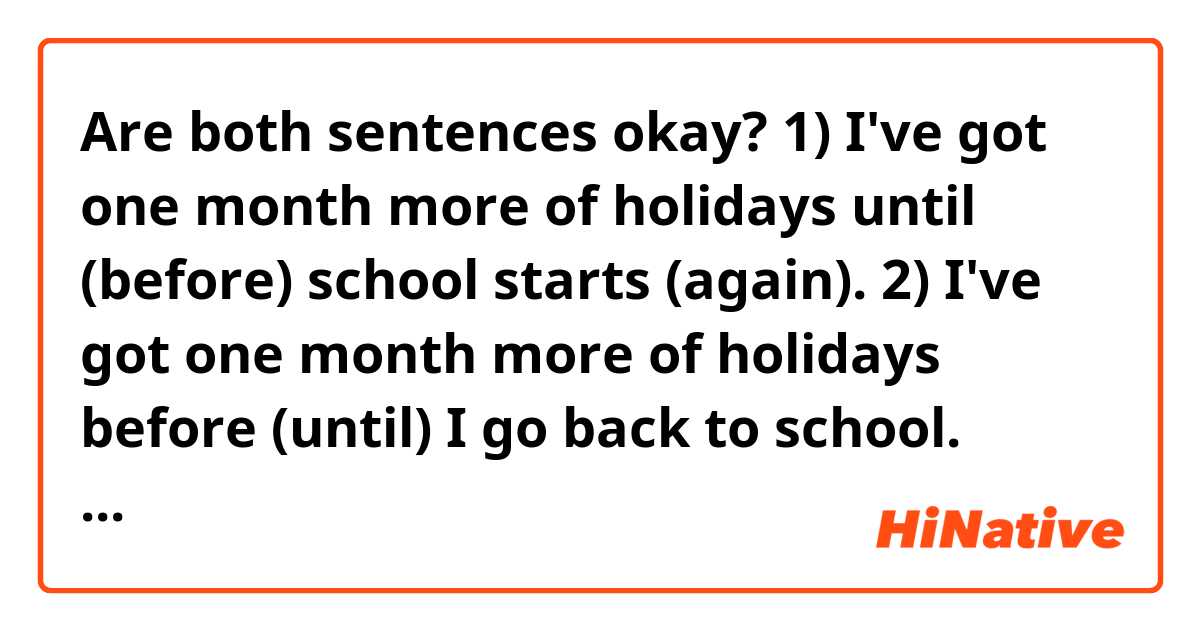 Are both sentences okay?

1) I've got one month more of holidays until (before) school starts (again). 

2) I've got one month more of holidays before (until) I go back to school.

Thanks in advance!!