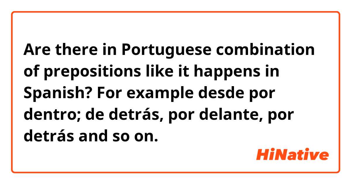 Are there in Portuguese combination of prepositions like it happens in Spanish? For example
desde por dentro; de detrás, por delante, por detrás and so on.