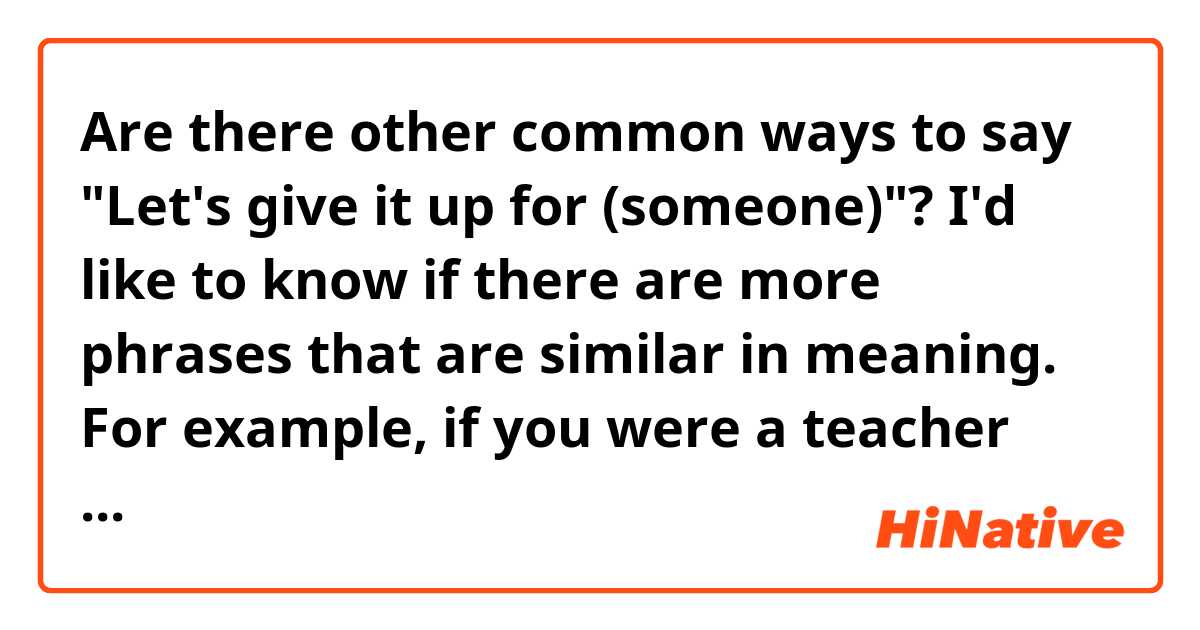 Are there other common ways to say "Let's give it up for (someone)"? I'd like to know if there are more phrases that are similar in meaning. 

For example, if you were a teacher and wanted to ask your students to give it up for a classmate who just did something great, what would you say?