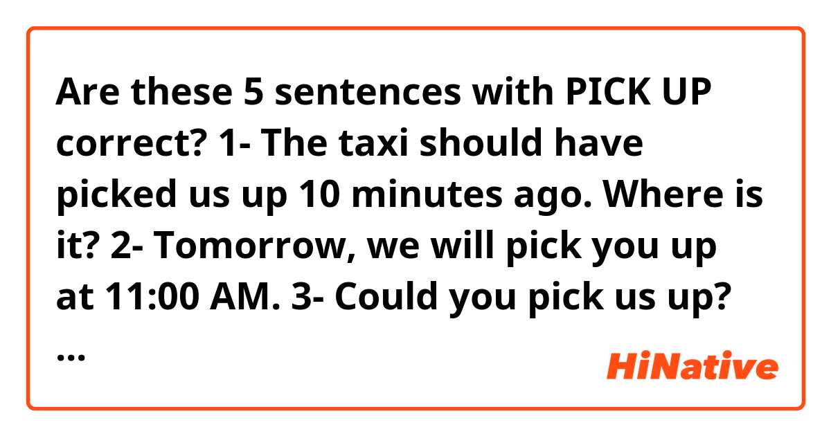 Are these 5 sentences with PICK UP correct? 🙏🏻😊
1- The taxi should have picked us up 10 minutes ago. Where is it?
2- Tomorrow, we will pick you up at 11:00 AM. 
3- Could you pick us up? We are near to avenue, beside the Starbucks
4- What time do we pick up the children from your parents house?
5- The bus school always picks up at 8:00 AM.