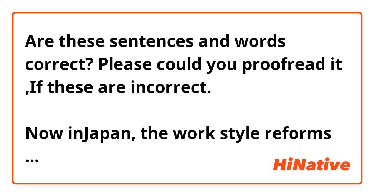 Are these sentences and words correct? Please could you proofread it ,If these are incorrect.
以下の文章や言葉は正しいですか？もし正しくない部分があれば校正してくださいますようお願い申し上げます。


Now inJapan, the work style reforms have being promoted strongly under the government initiative. 

It's because government thought that the declining birthrate and aging population ,in other words , the declining working population will be a serious problems and to rely women and elderly workers play more active roles in society.

So, my company is according to this policy, our managers said to us 'Time is short efficiently and results the same or more!' 

Although we are slightly disgusted by that policy but it's certain that our body are comfortable and the time it takes to stay at home is long, I believe it is not bad.

