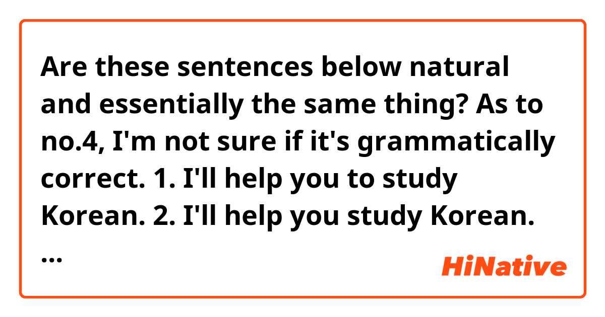 Are these sentences below natural and essentially the same thing? As to no.4, I'm not sure if it's grammatically correct.
1. I'll help you to study Korean.
2. I'll help you study Korean.
3. I'll help you with your Korean.
4. I'll help you with studying Korean.