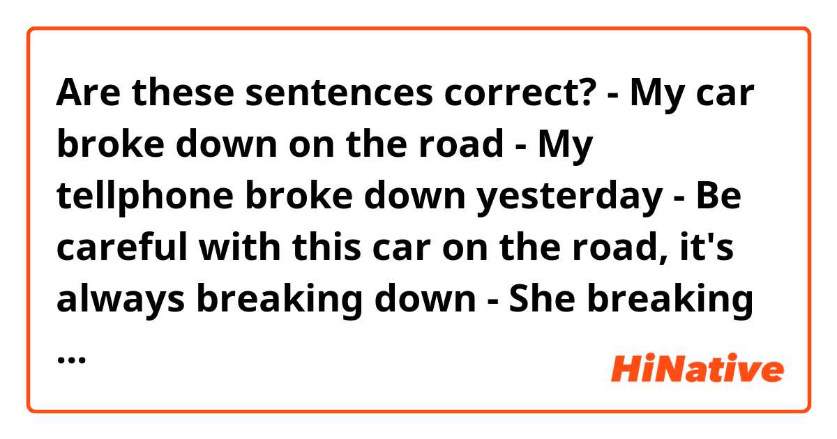 Are these sentences correct?

- My car broke down on the road
- My tellphone broke down yesterday
- Be careful with this car on the road, it's always breaking down
- She breaking down and cried when her breaks up her husband
- The police had to break down the door to enter in the house
