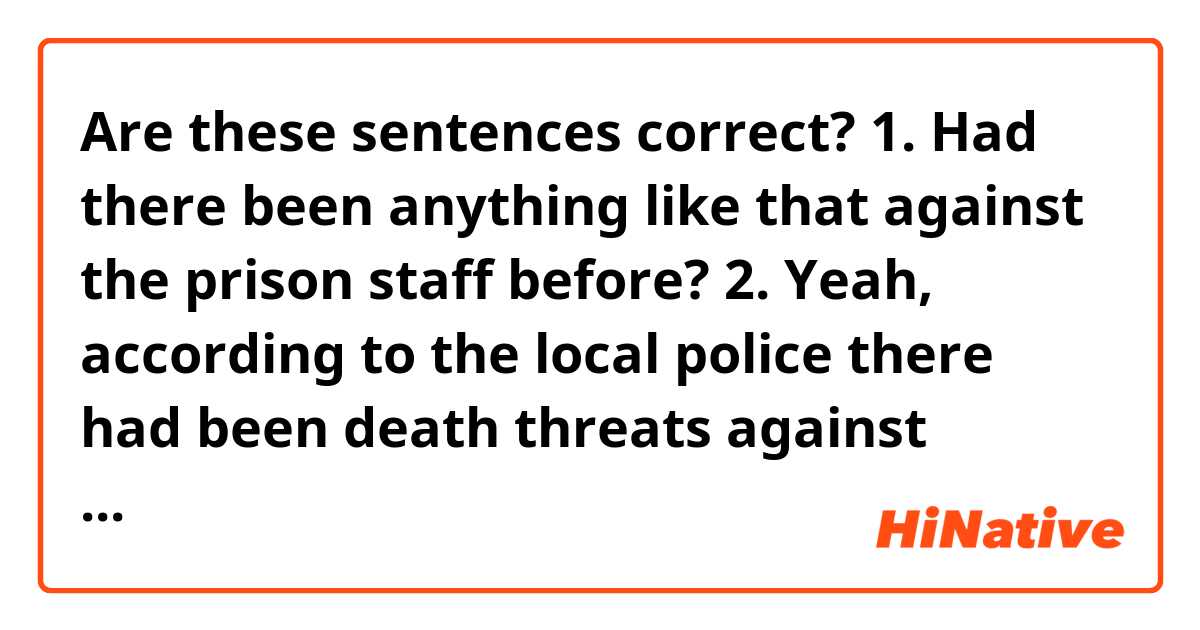 Are these sentences correct?
1. Had there been anything like that against the prison staff before?
2. Yeah, according to the local police there had been death threats against prison staff, but they hadn't taken it seriously. 