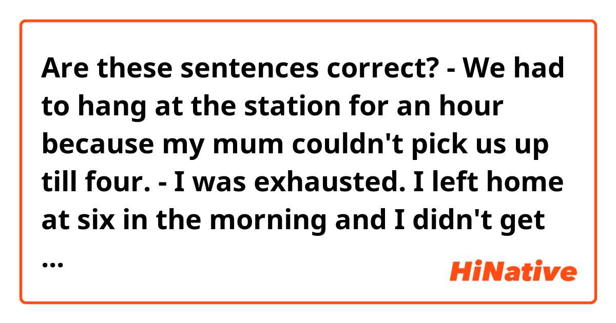 Are these sentences correct?

- We had to hang at the station for an hour because my mum couldn't pick us up till four.

- I was exhausted. I left home at six in the morning and I didn't get till ten at night.

- It started to pour halfway there. We were absolutely soaked by the time we arrived.  