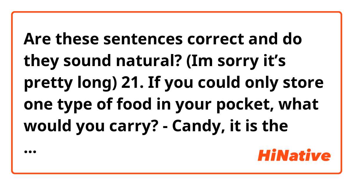 Are these sentences correct and do they sound natural? (Im sorry it’s pretty long)

21. If you could only store one type of food in your pocket, what would you carry?
- Candy, it is the lightest food that I can carry and use when I feel hungry when there is nothing to eat.
22. What is the worst present you have ever received and why?
- On my birthday, my friend gave me a perfume. The smell of this very terrible and I don’t use any perfume. That every time I smell some perfume, especially if it’s a strong one, I get headache.
23. If you were a farm animal, which would you be and why?
- If I was a farm animal, I would be a rabbits. Because they’re friendly and intelligent animals. They can eat a lot of different things such as strawberries and carrots.