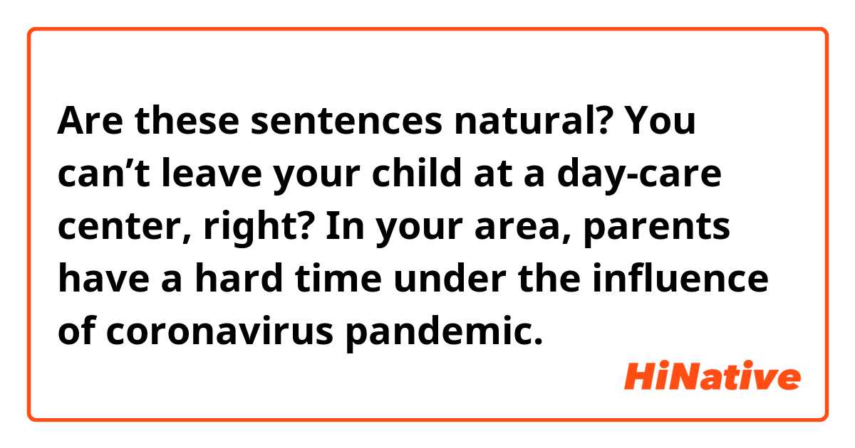 Are these sentences natural?

You can’t leave your child at a day-care center, right?
In your area, parents have a hard time under the influence of coronavirus pandemic.