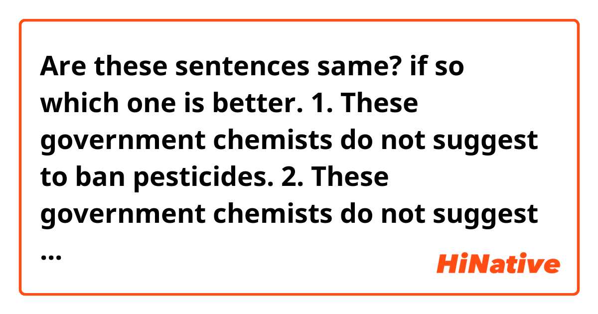 Are these sentences same? if so which one is better.

1. These government chemists do not suggest to ban pesticides.
2. These government chemists do not suggest that we ban pesticides.