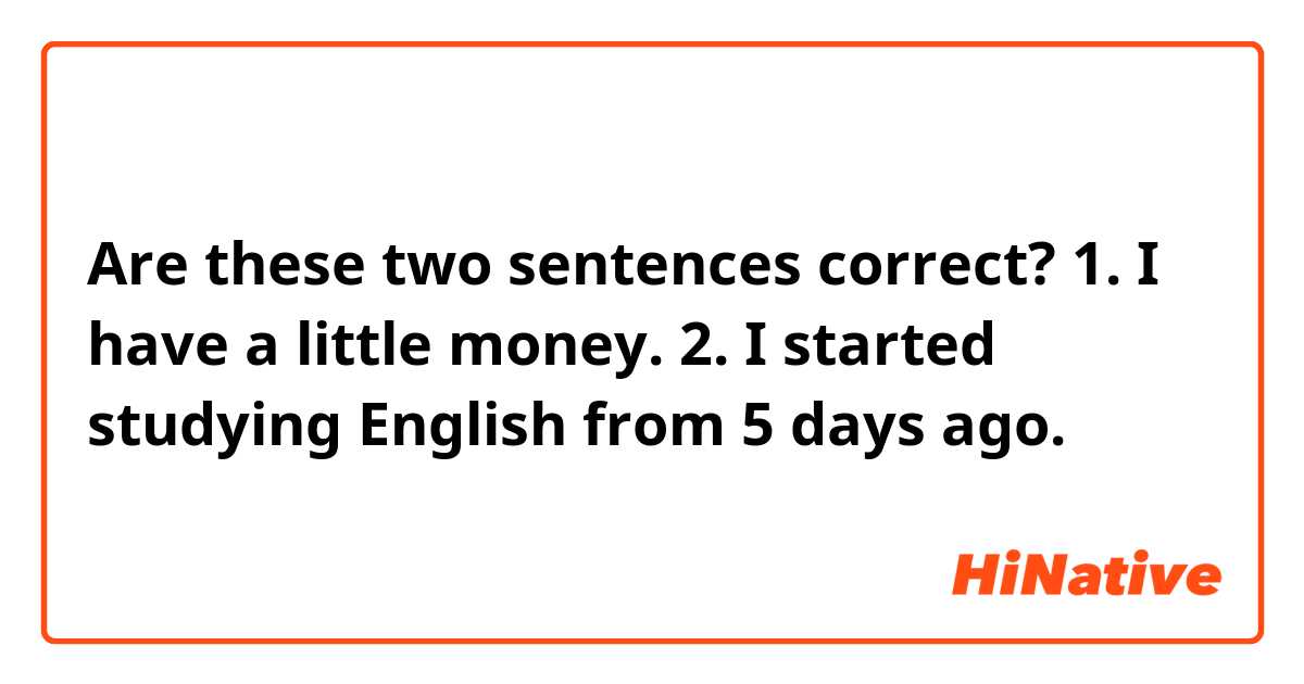 Are these two sentences correct?😊

1. I have a little money.

2. I started studying English from 5 days ago.
