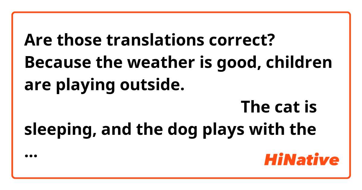 Are those translations correct? 

Because the weather is good, children are playing outside.
いいお天気から子どもたちは外で遊んでいます。

The cat is sleeping, and the dog plays with the children.
猫は寝ていますと犬は子どもたちで遊びます。