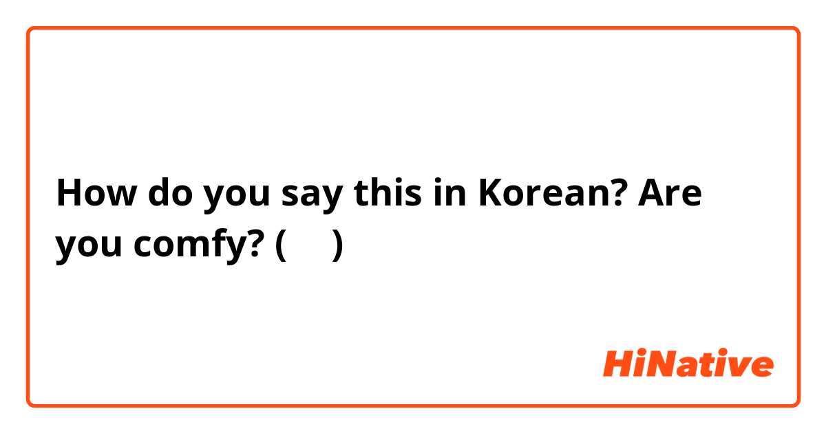 How do you say this in Korean? Are you comfy? (반말)